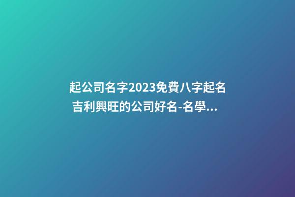 起公司名字2023免費八字起名 吉利興旺的公司好名-名學網-第1張-公司起名-玄機派